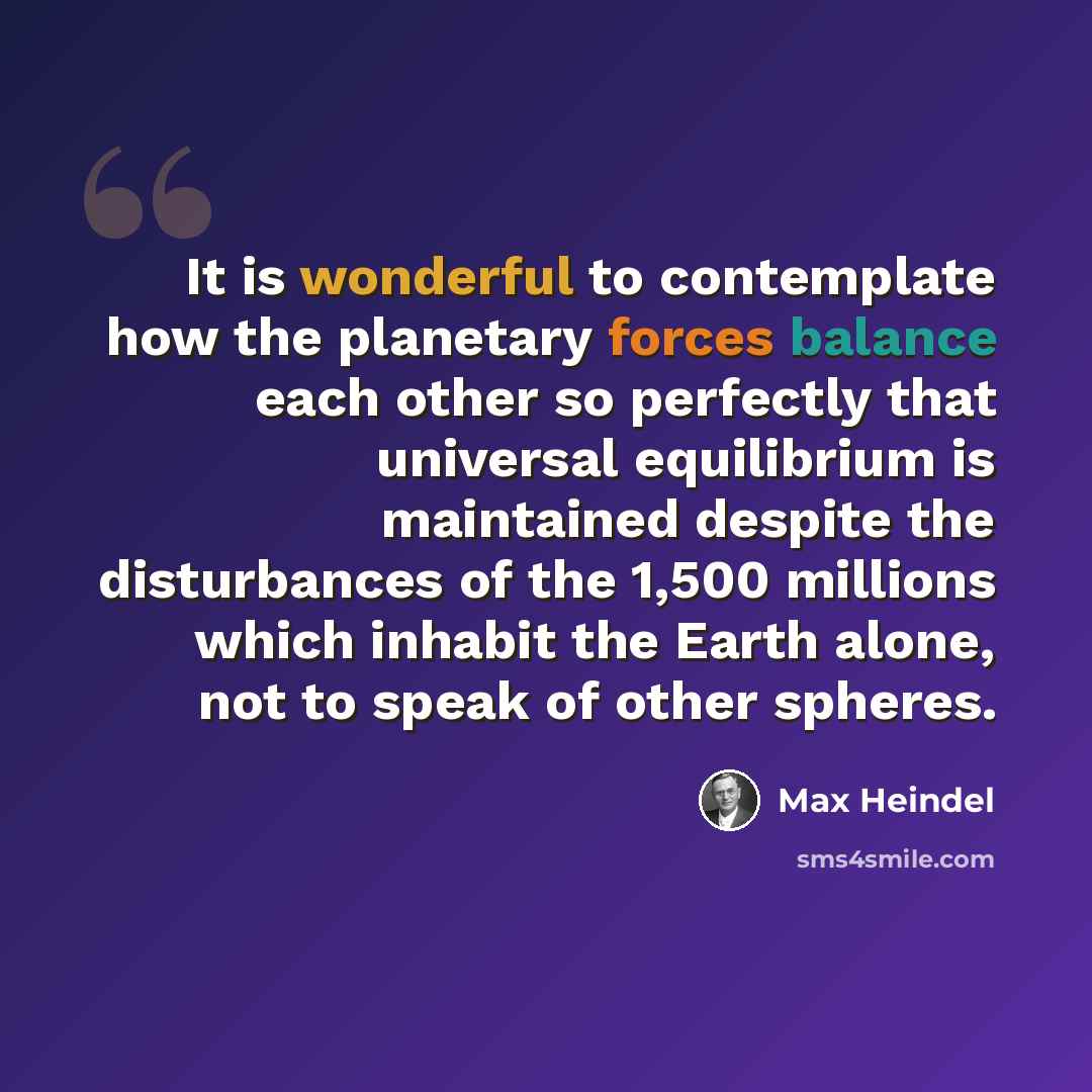 “It is wonderful to contemplate how the planetary forces balance each other so perfectly that universal equilibrium is maintained despite the disturbances of the 1,500 millions which inhabit the Earth alone, not to speak of other spheres.” quote by Max Heindel