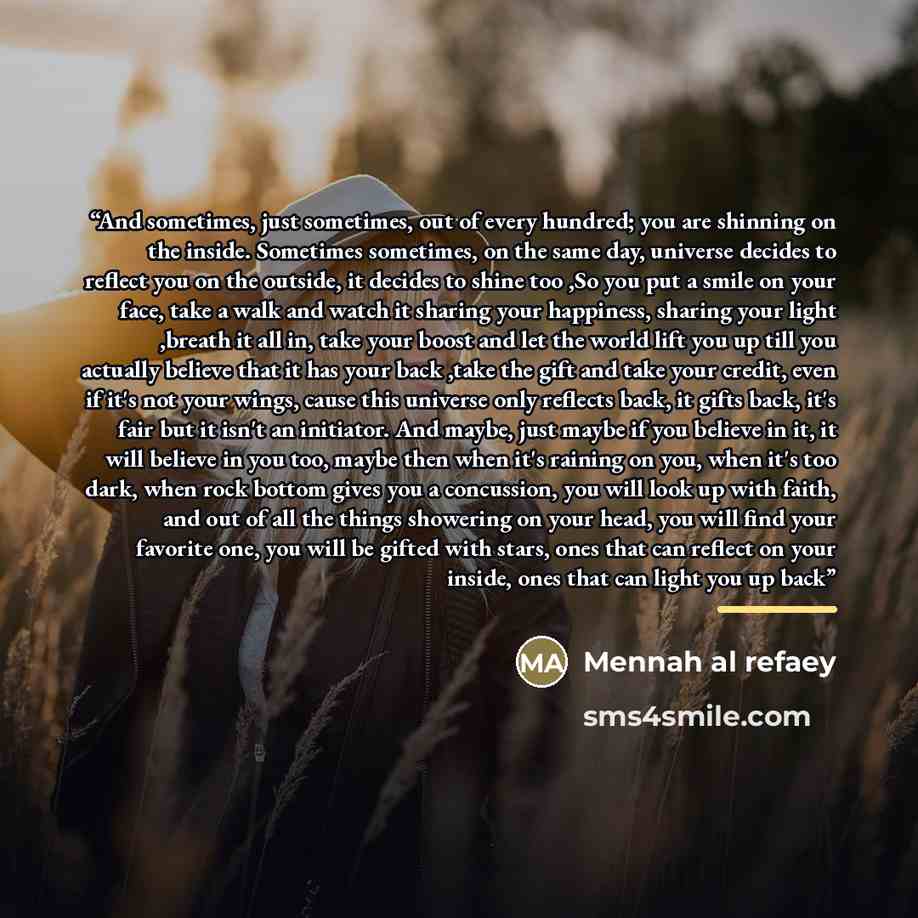 “And sometimes, just sometimes, out of every hundred; you are shinning on the inside. Sometimes sometimes, on the same day, universe decides to reflect you on the outside, it decides to shine too ,So you put a smile on your face, take a walk and watch it sharing your happiness, sharing your light…” quote by Mennah al refaey
