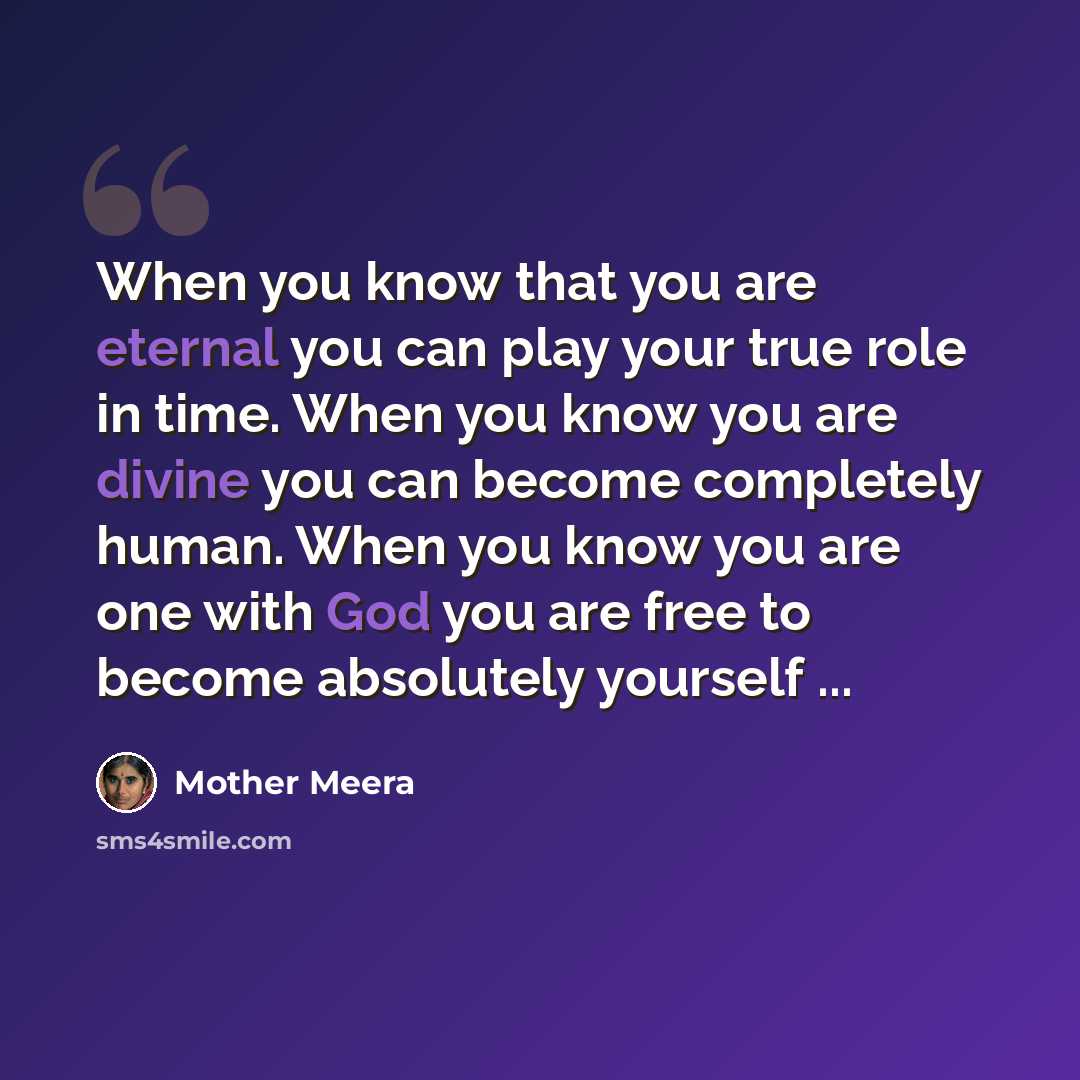 “When you know that you are eternal you can play your true role in time. When you know you are divine you can become completely human. When you know you are one with God you are free to become absolutely yourself ...” quote by Mother Meera