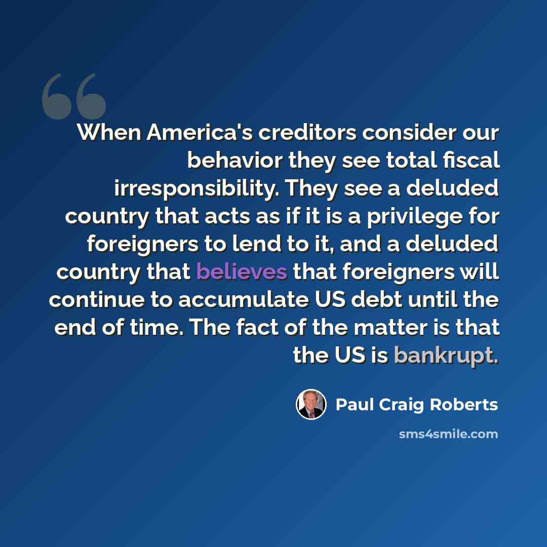 “When America's creditors consider our behavior they see total fiscal irresponsibility. They see a deluded country that acts as if it is a privilege for foreigners to lend to it, and a deluded country that believes that foreigners will continue to accumulate US debt until the end of time. The fact…” quote by Paul Craig Roberts