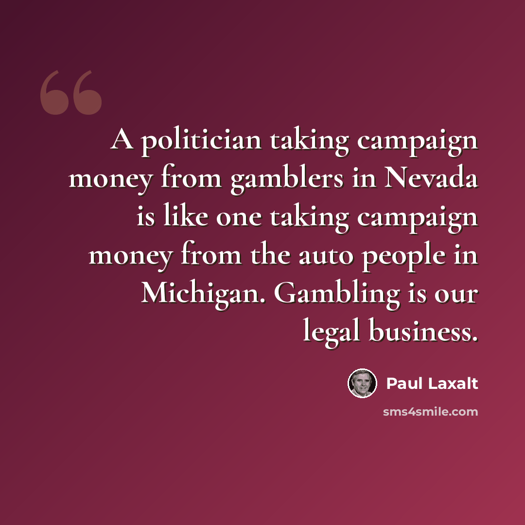 “A politician taking campaign money from gamblers in Nevada is like one taking campaign money from the auto people in Michigan. Gambling is our legal business.” quote by Paul Laxalt