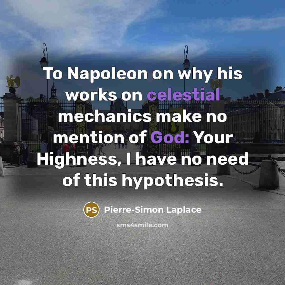 “To Napoleon on why his works on celestial mechanics make no mention of God: Your Highness, I have no need of this hypothesis.” quote by Pierre-Simon Laplace