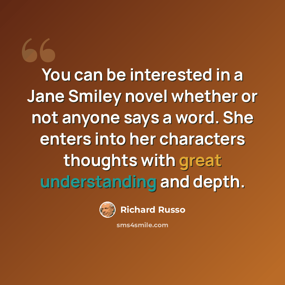 “You can be interested in a Jane Smiley novel whether or not anyone says a word. She enters into her characters thoughts with great understanding and depth.” quote by Richard Russo