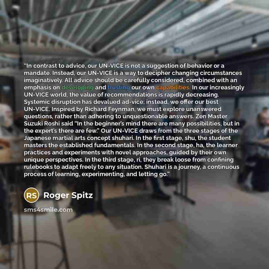 “In contrast to advice, our UN-VICE is not a suggestion of behavior or a mandate. Instead, our UN-VICE is a way to decipher changing circumstances imaginatively. All advice should be carefully considered, combined with an emphasis on developing and trusting our own capabilities. In our increasingly…” quote by Roger Spitz