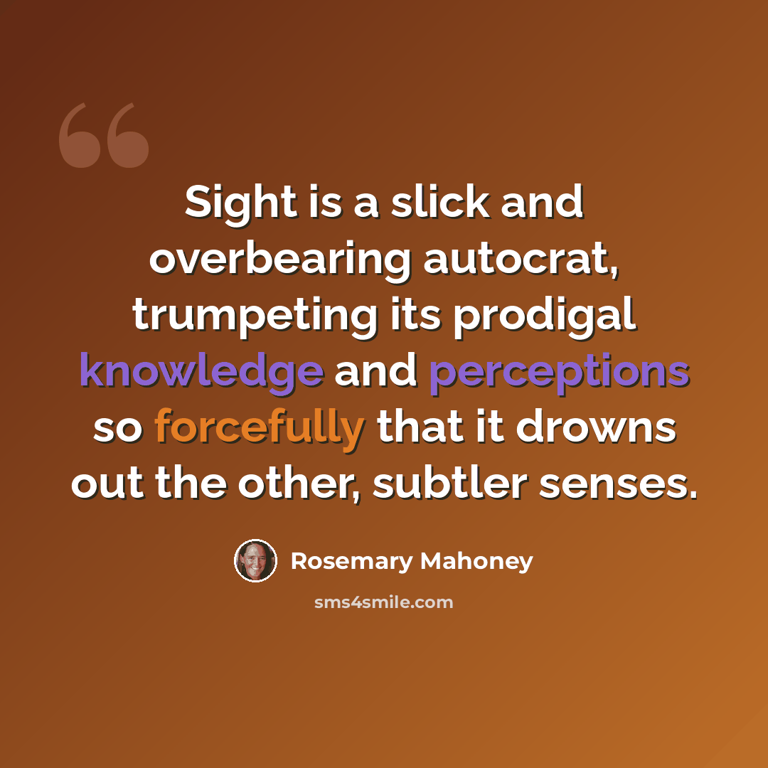 “Sight is a slick and overbearing autocrat, trumpeting its prodigal knowledge and perceptions so forcefully that it drowns out the other, subtler senses.” quote by Rosemary Mahoney