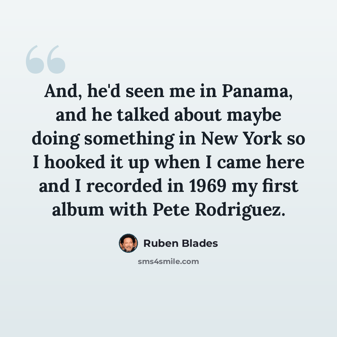 “And, he'd seen me in Panama, and he talked about maybe doing something in New York so I hooked it up when I came here and I recorded in 1969 my first album with Pete Rodriguez.” quote by Ruben Blades