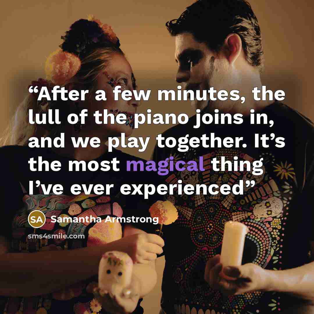“After a few minutes, the lull of the piano joins in, and we play together. It’s the most magical thing I’ve ever experienced” quote by Samantha Armstrong