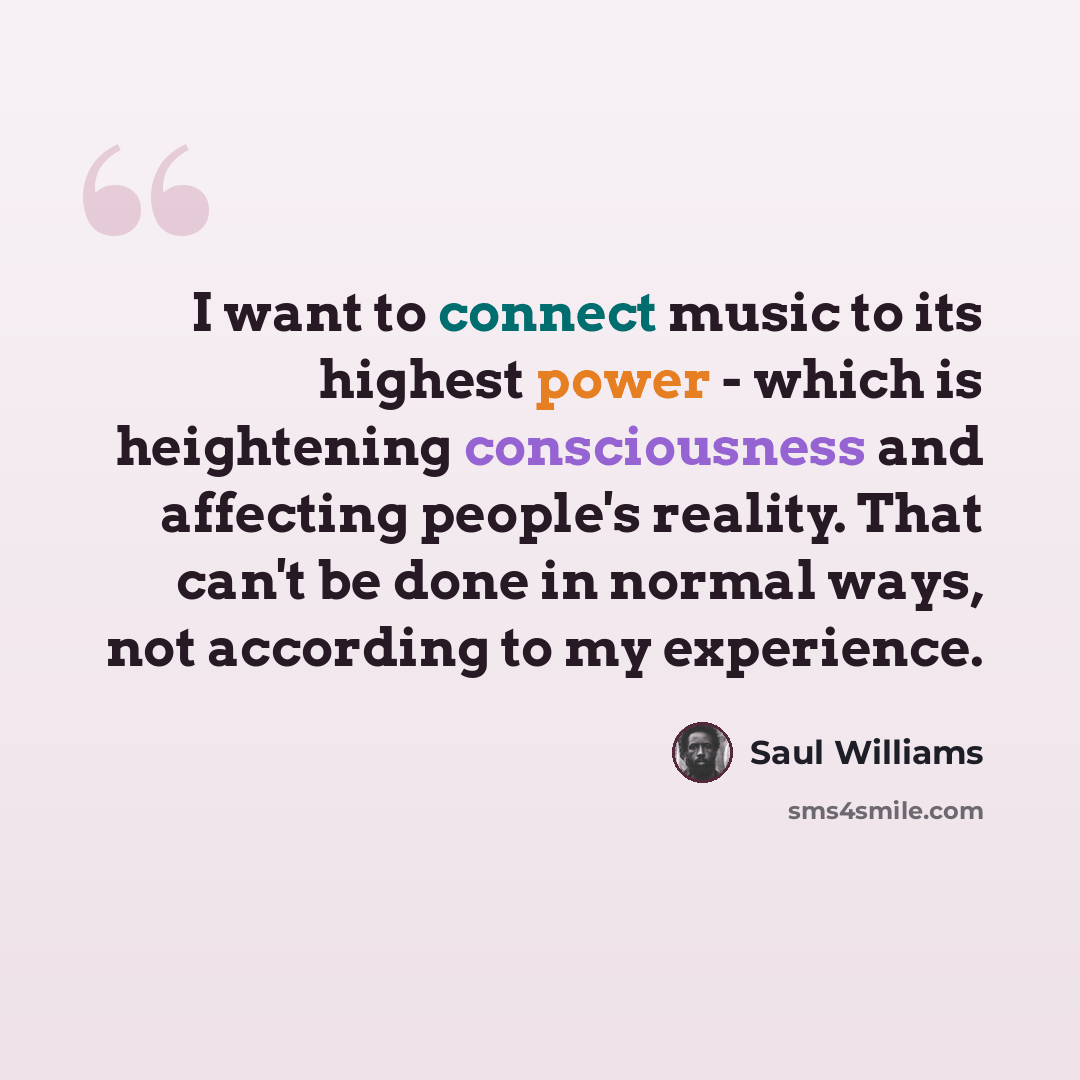 “I want to connect music to its highest power - which is heightening consciousness and affecting people's reality. That can't be done in normal ways, not according to my experience.” quote by Saul Williams