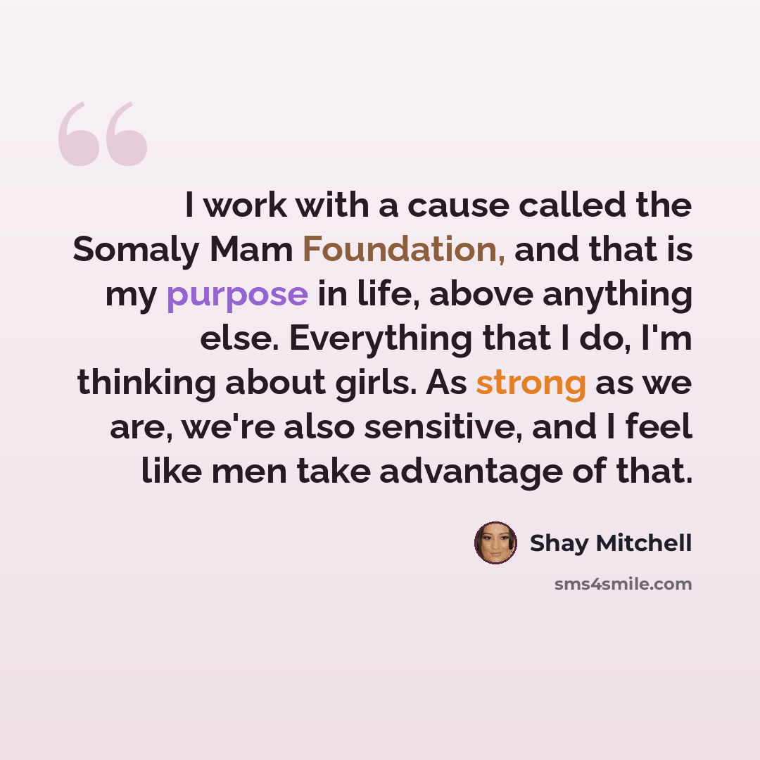 “I work with a cause called the Somaly Mam Foundation, and that is my purpose in life, above anything else. Everything that I do, I'm thinking about girls. As strong as we are, we're also sensitive, and I feel like men take advantage of that.” quote by Shay Mitchell