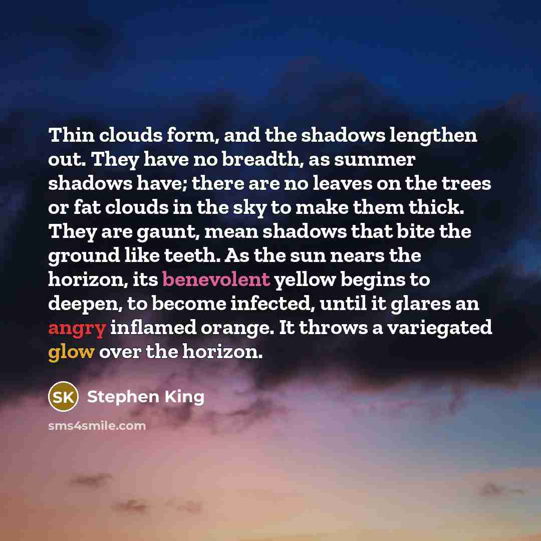 “Thin clouds form, and the shadows lengthen out. They have no breadth, as summer shadows have; there are no leaves on the trees or fat clouds in the sky to make them thick. They are gaunt, mean shadows that bite the ground like teeth. As the sun nears the horizon, its benevolent yellow begins to…” quote by Stephen King