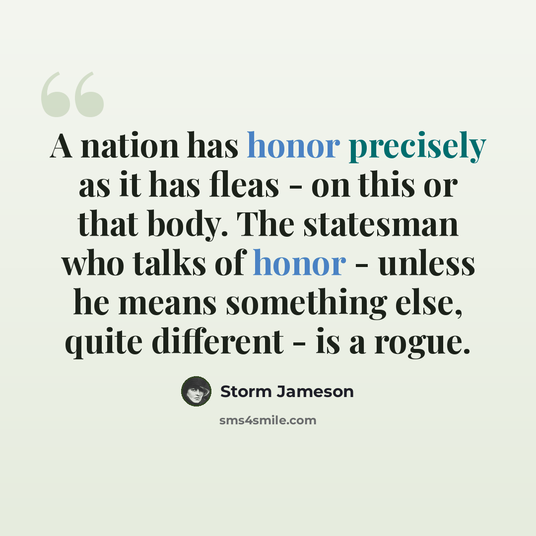 “A nation has honor precisely as it has fleas - on this or that body. The statesman who talks of honor - unless he means something else, quite different - is a rogue.” quote by Storm Jameson