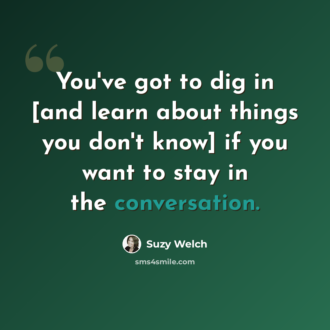 “You've got to dig in [and learn about things you don't know] if you want to stay in the conversation.” quote by Suzy Welch