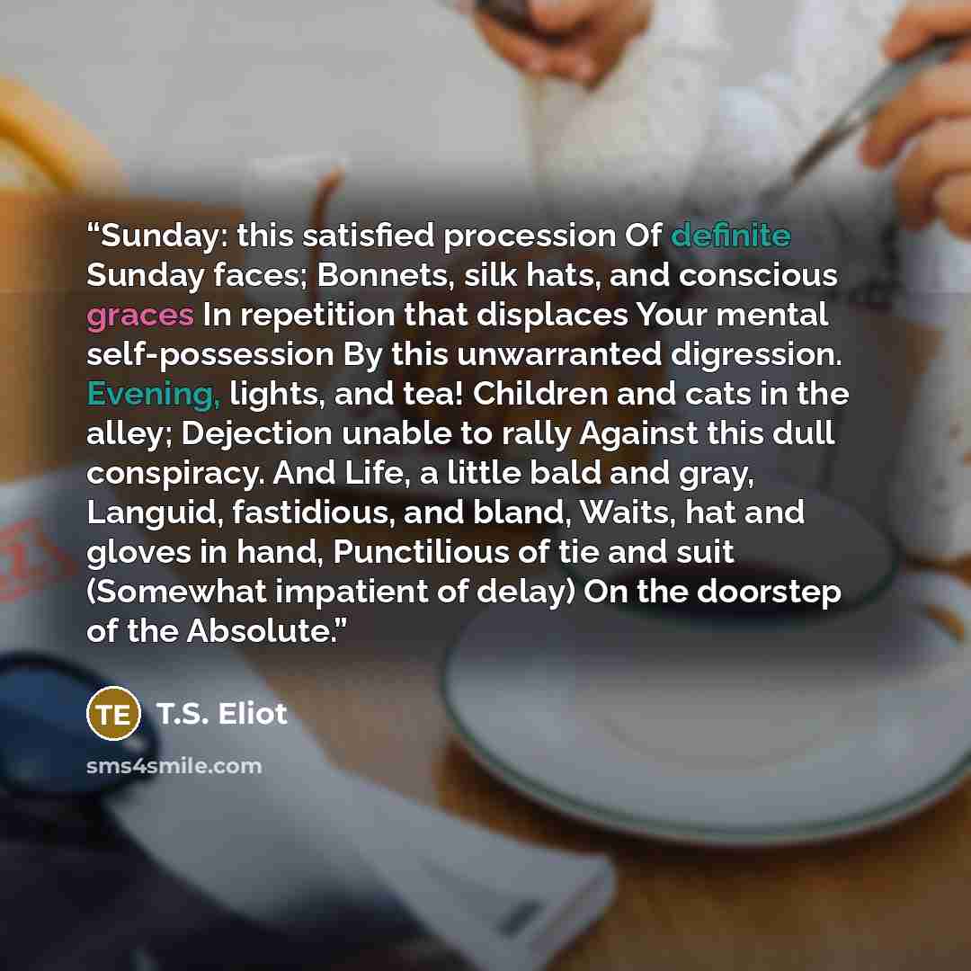 “Sunday: this satisfied procession Of definite Sunday faces; Bonnets, silk hats, and conscious graces In repetition that displaces Your mental self-possession By this unwarranted digression. Evening, lights, and tea! Children and cats in the alley; Dejection unable to rally Against this dull…” quote by T.S. Eliot