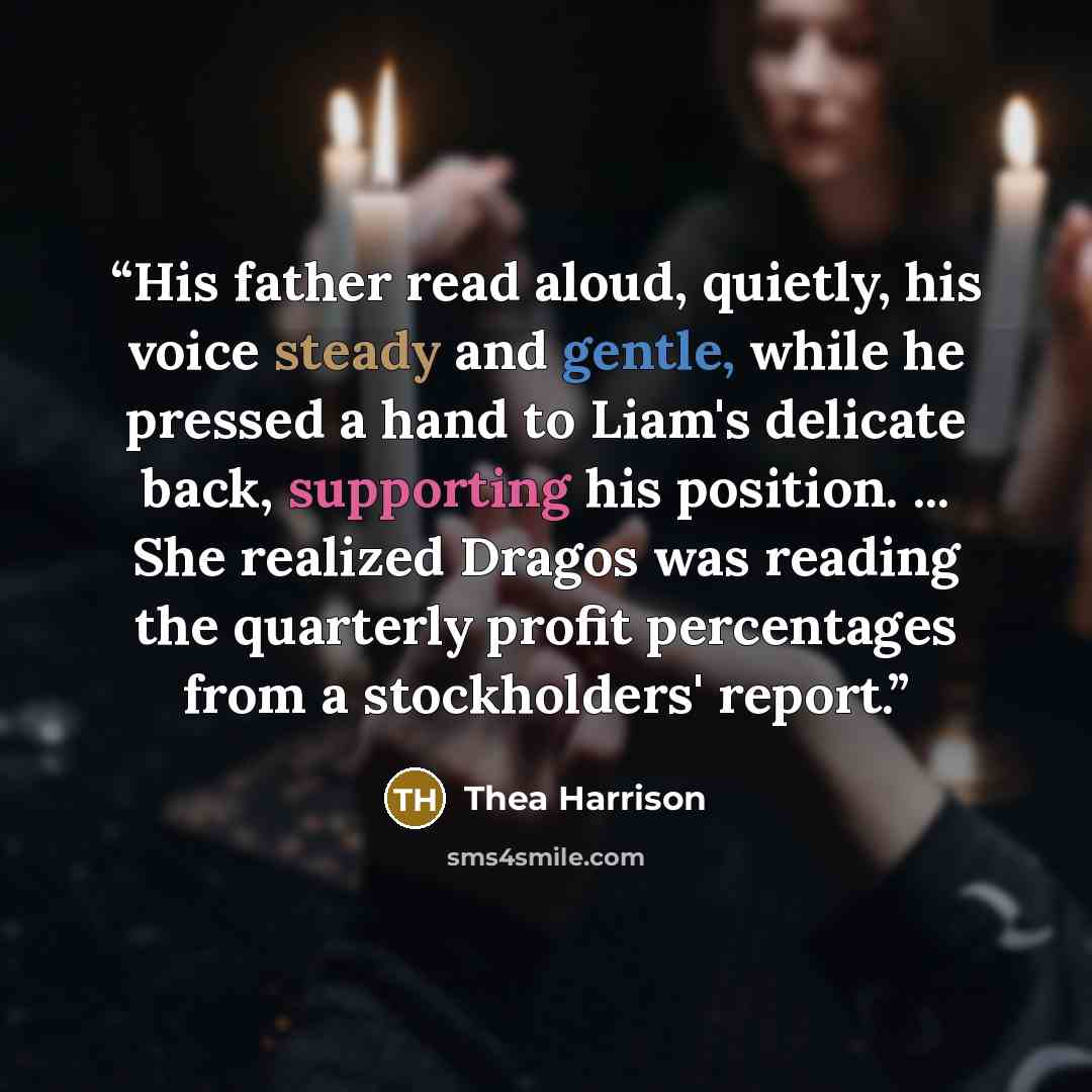 “His father read aloud, quietly, his voice steady and gentle, while he pressed a hand to Liam's delicate back, supporting his position. ... She realized Dragos was reading the quarterly profit percentages from a stockholders' report.” quote by Thea Harrison