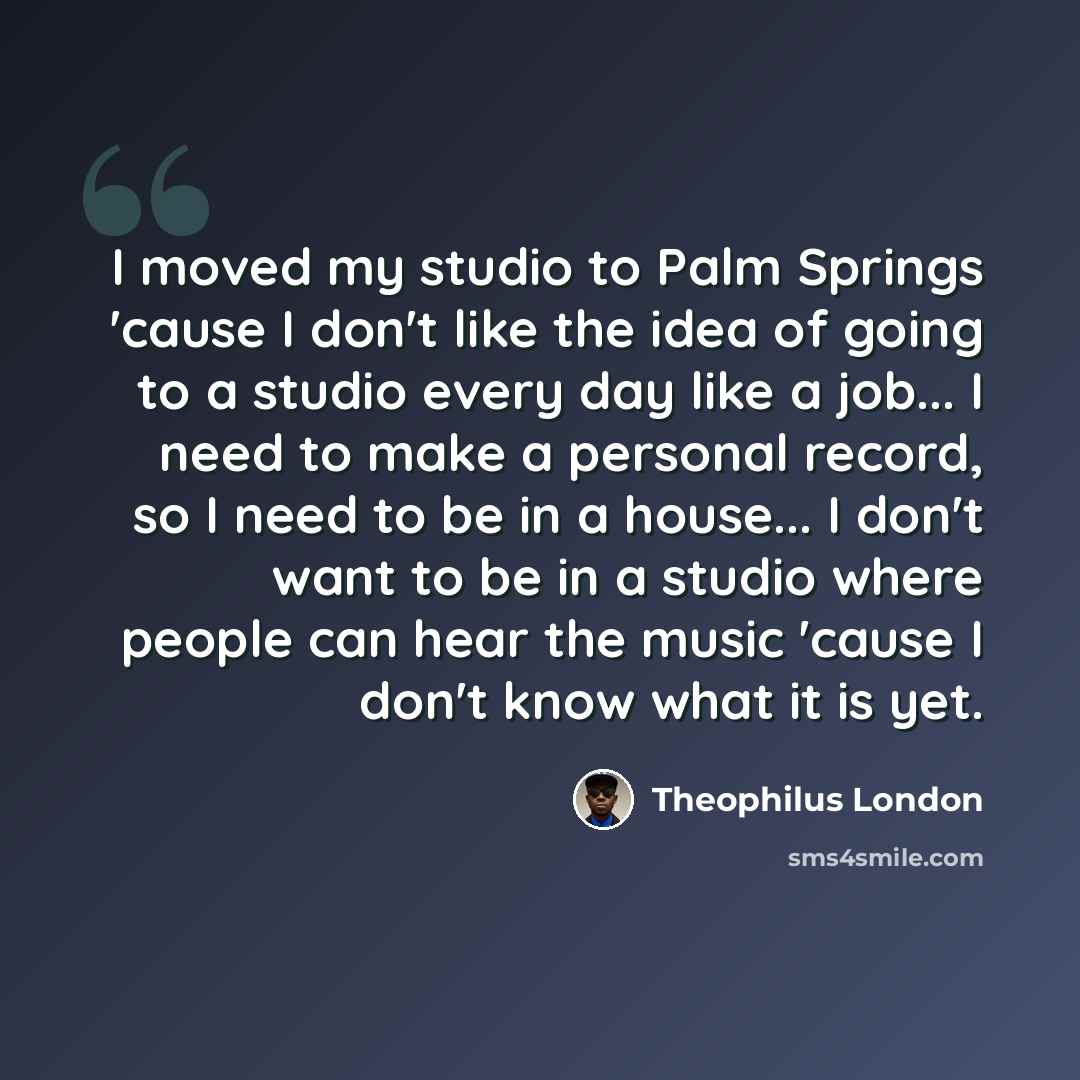 “I moved my studio to Palm Springs 'cause I don't like the idea of going to a studio every day like a job... I need to make a personal record, so I need to be in a house... I don't want to be in a studio where people can hear the music 'cause I don't know what it is yet.” quote by Theophilus London
