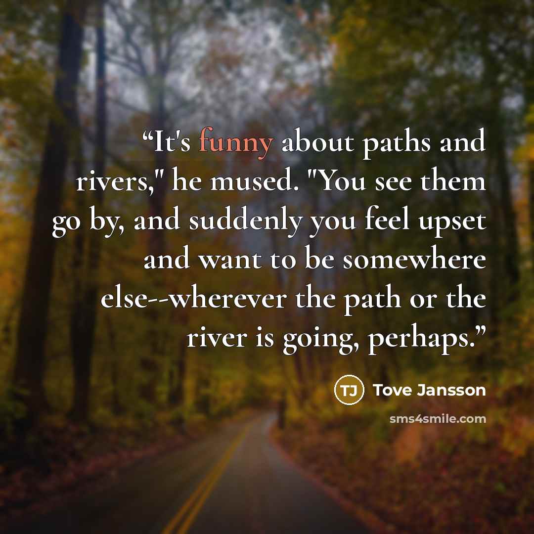 “It's funny about paths and rivers," he mused. "You see them go by, and suddenly you feel upset and want to be somewhere else--wherever the path or the river is going, perhaps.” quote by Tove Jansson