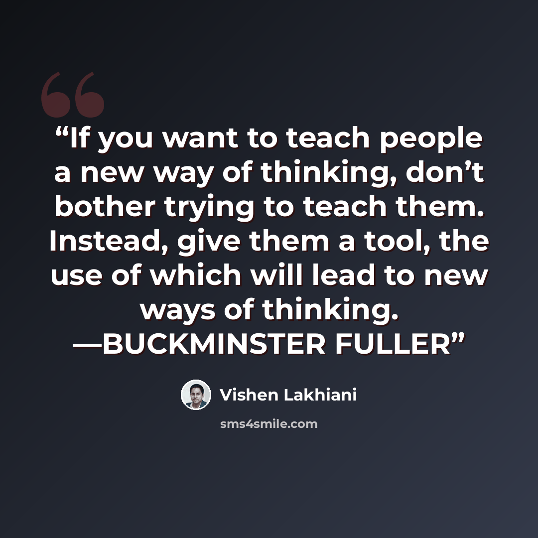 “If you want to teach people a new way of thinking, don’t bother trying to teach them. Instead, give them a tool, the use of which will lead to new ways of thinking. —BUCKMINSTER FULLER” quote by Vishen Lakhiani