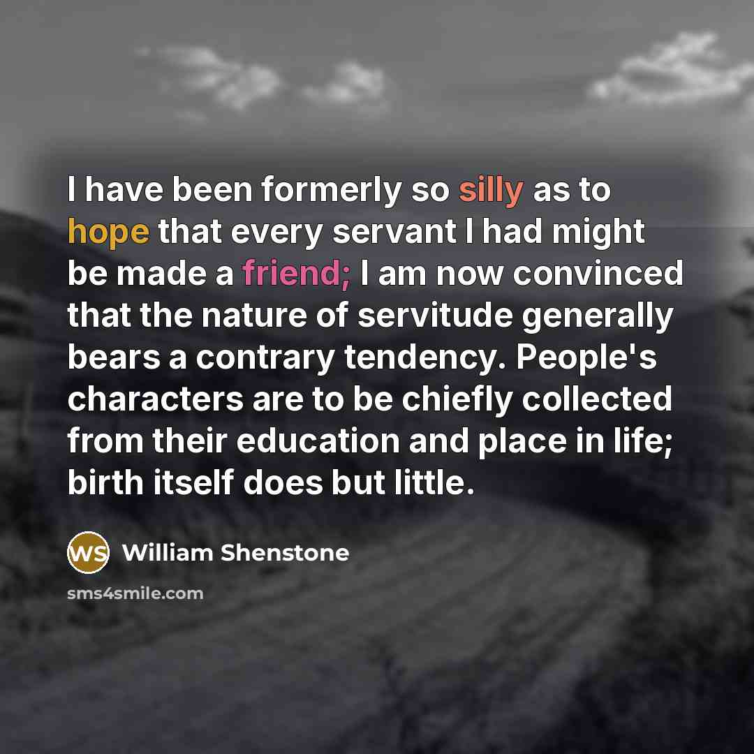 “I have been formerly so silly as to hope that every servant I had might be made a friend; I am now convinced that the nature of servitude generally bears a contrary tendency. People's characters are to be chiefly collected from their education and place in life; birth itself does but little.” quote by William Shenstone