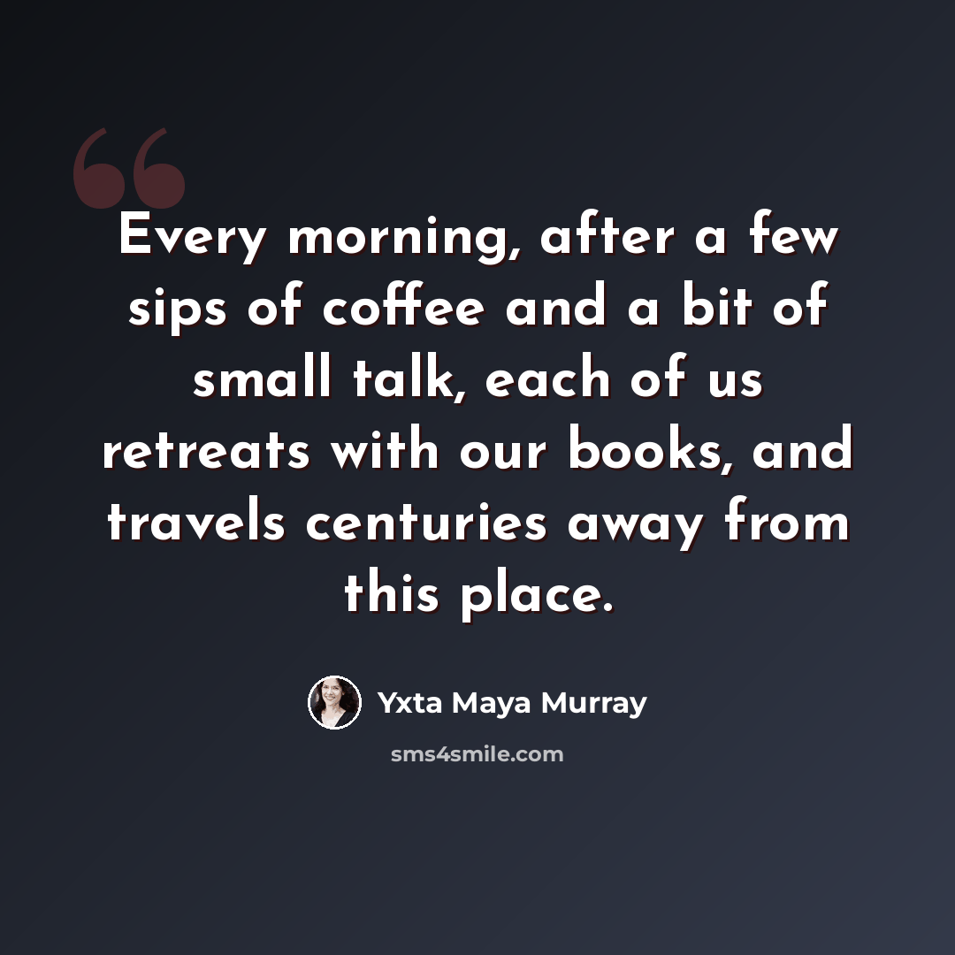 “Every morning, after a few sips of coffee and a bit of small talk, each of us retreats with our books, and travels centuries away from this place.” quote by Yxta Maya Murray