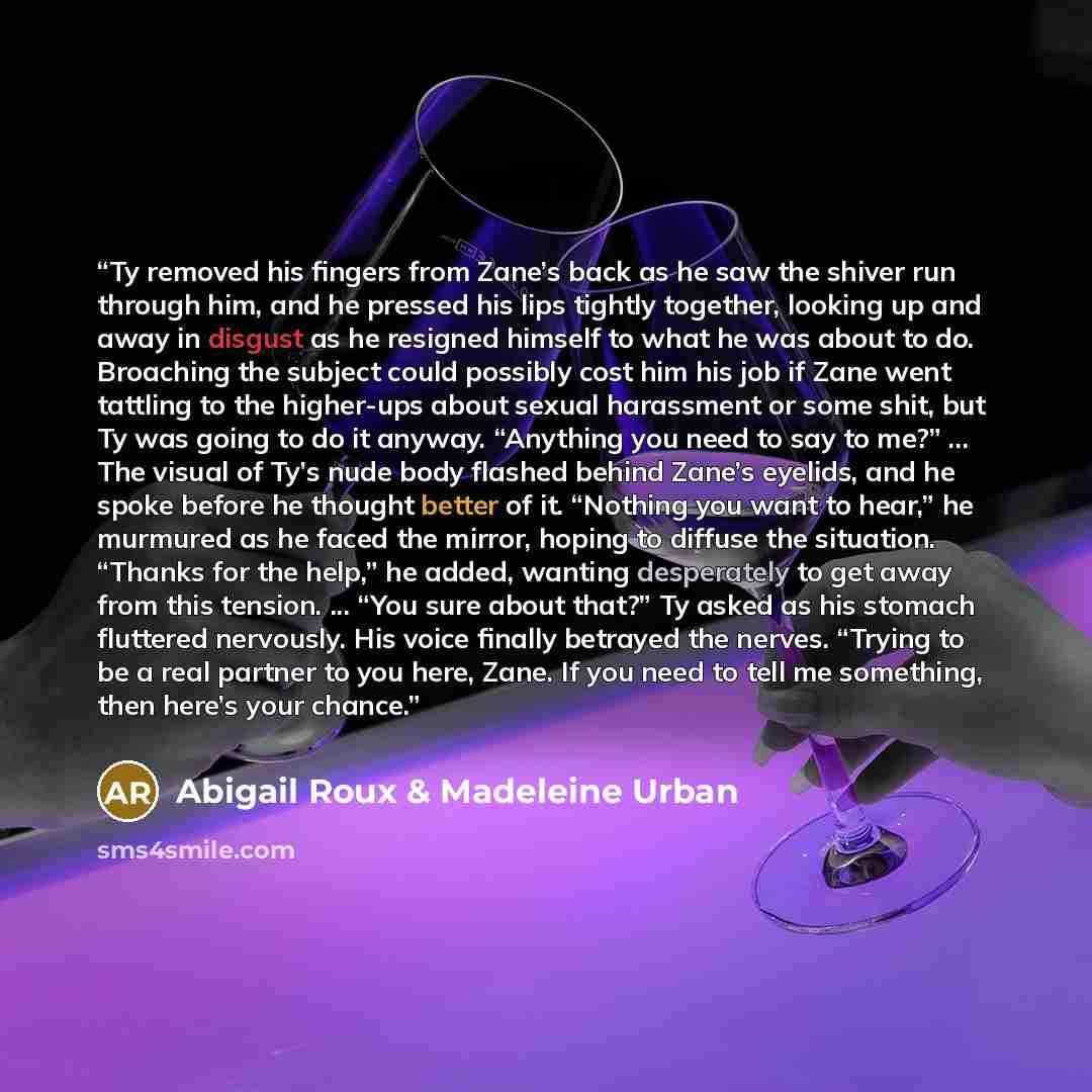 “Ty removed his fingers from Zane’s back as he saw the shiver run through him, and he pressed his lips tightly together, looking up and away in disgust as he resigned himself to what he was about to do. Broaching the subject could possibly cost him his job if Zane went tattling to the higher-ups…” quote by Abigail Roux & Madeleine Urban