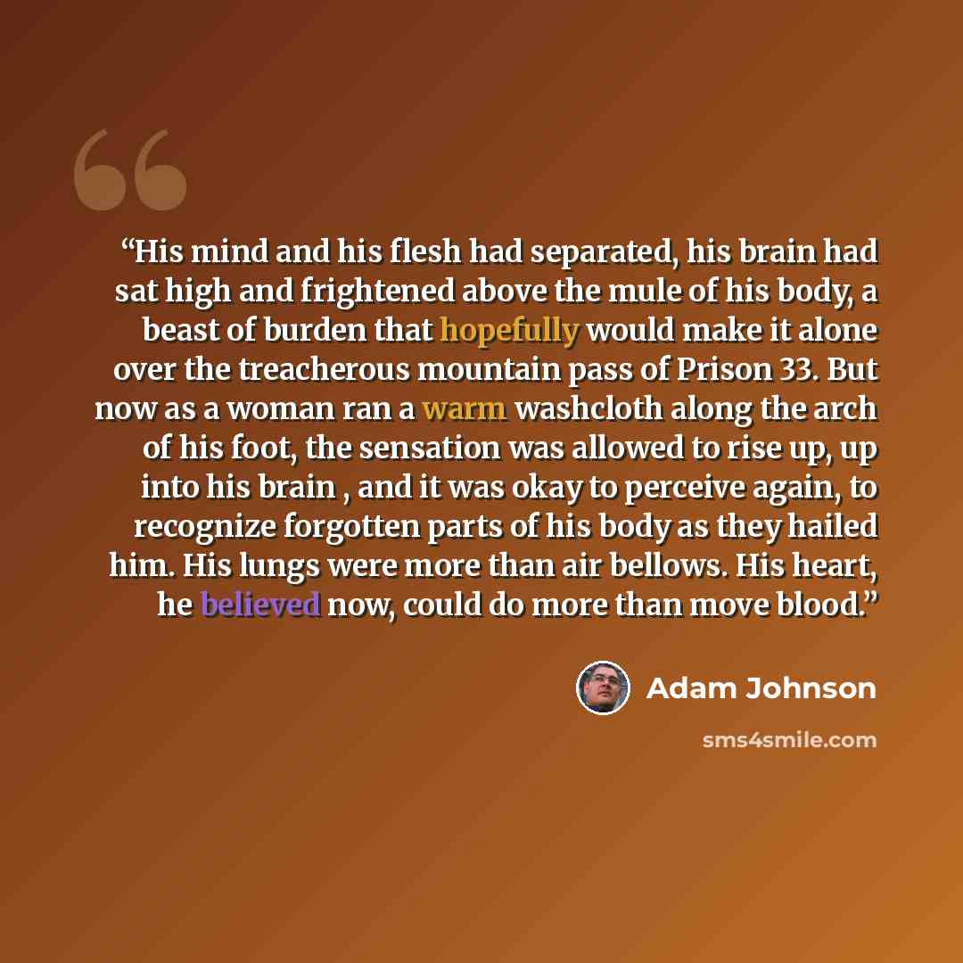 “His mind and his flesh had separated, his brain had sat high and frightened above the mule of his body, a beast of burden that hopefully would make it alone over the treacherous mountain pass of Prison 33. But now as a woman ran a warm washcloth along the arch of his foot, the sensation was…” quote by Adam Johnson