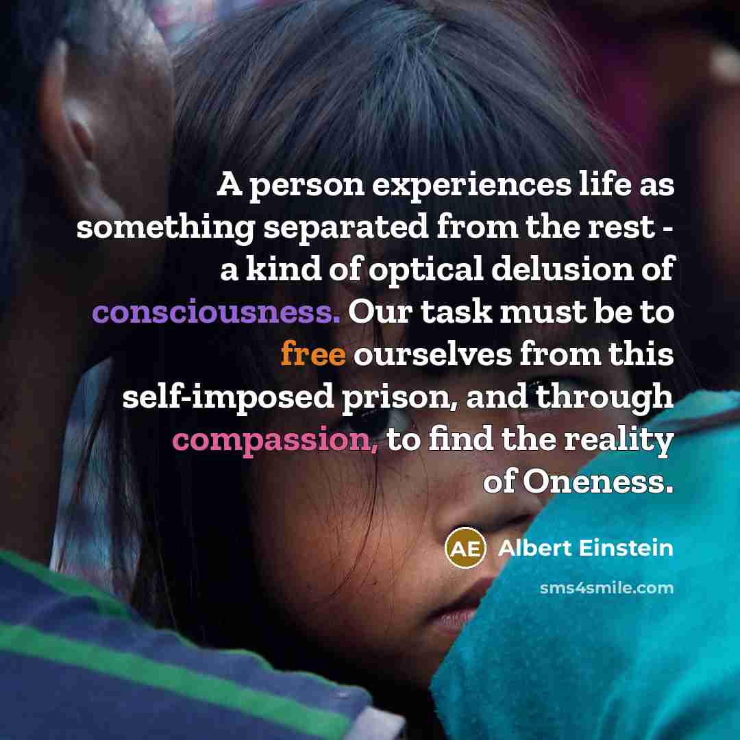 “A person experiences life as something separated from the rest - a kind of optical delusion of consciousness. Our task must be to free ourselves from this self-imposed prison, and through compassion, to find the reality of Oneness.” quote by Albert Einstein