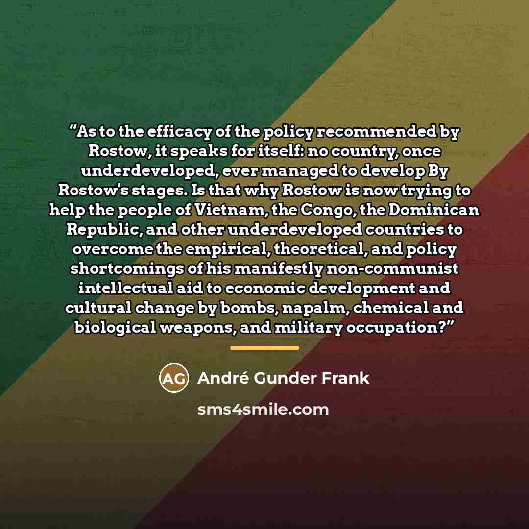 “As to the efficacy of the policy recommended by Rostow, it speaks for itself: no country, once underdeveloped, ever managed to develop By Rostow's stages. Is that why Rostow is now trying to help the people of Vietnam, the Congo, the Dominican Republic, and other underdeveloped countries to…” quote by André Gunder Frank