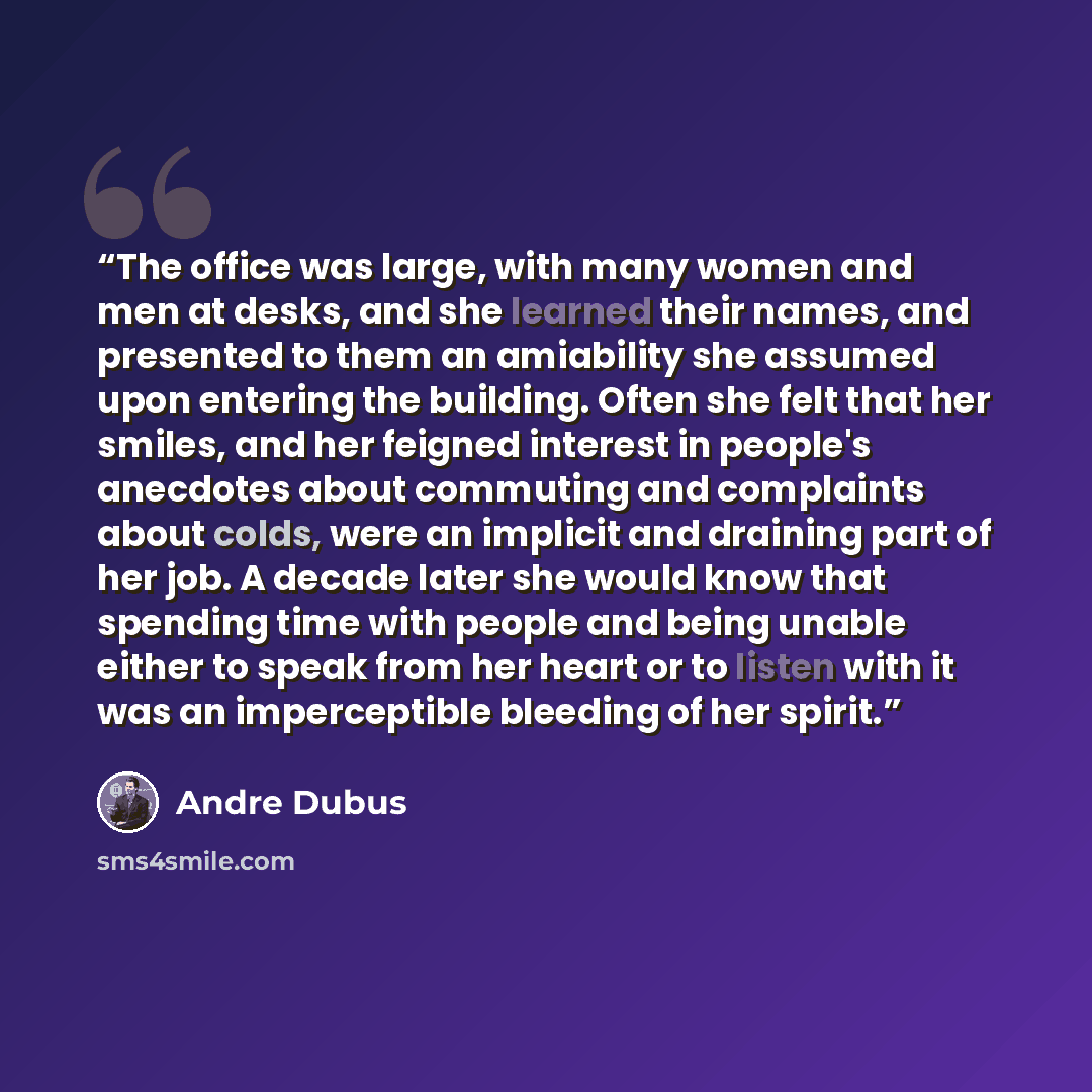 “The office was large, with many women and men at desks, and she learned their names, and presented to them an amiability she assumed upon entering the building. Often she felt that her smiles, and her feigned interest in people's anecdotes about commuting and complaints about colds, were an…” quote by Andre Dubus