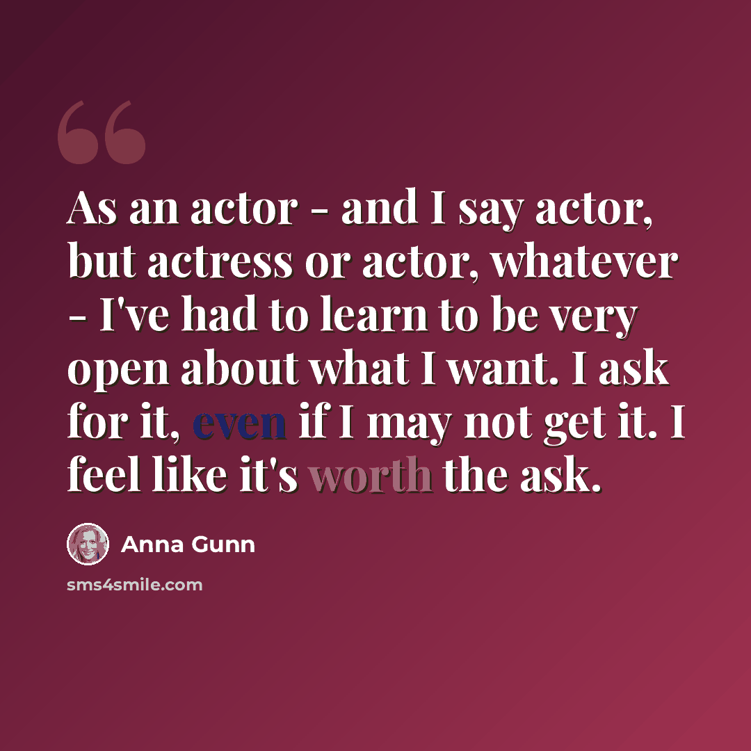 “As an actor - and I say actor, but actress or actor, whatever - I've had to learn to be very open about what I want. I ask for it, even if I may not get it. I feel like it's worth the ask.” quote by Anna Gunn