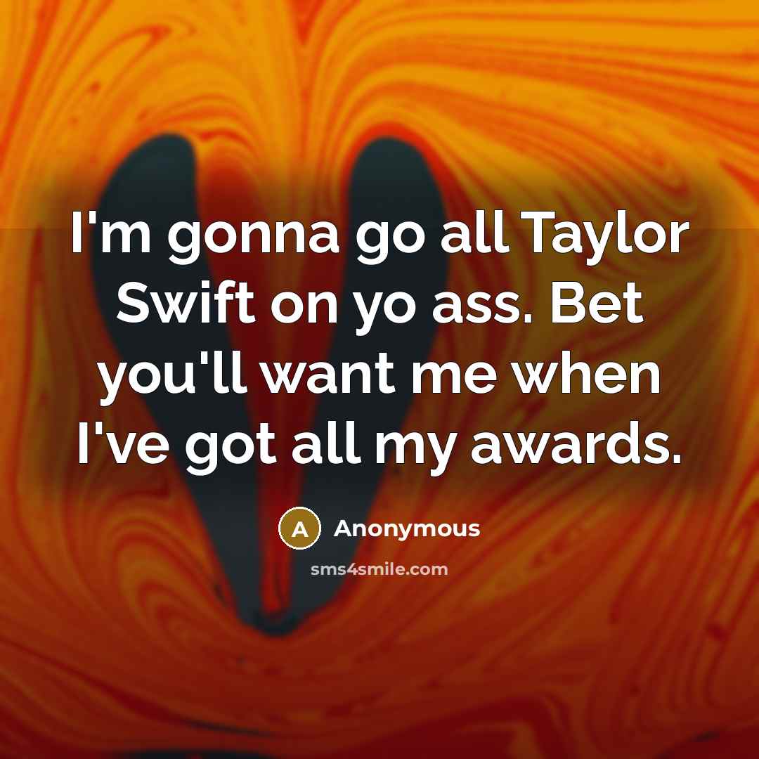 “I'm gonna go all Taylor Swift on yo ass. Bet you'll want me when I've got all my awards.” quote by Anonymous