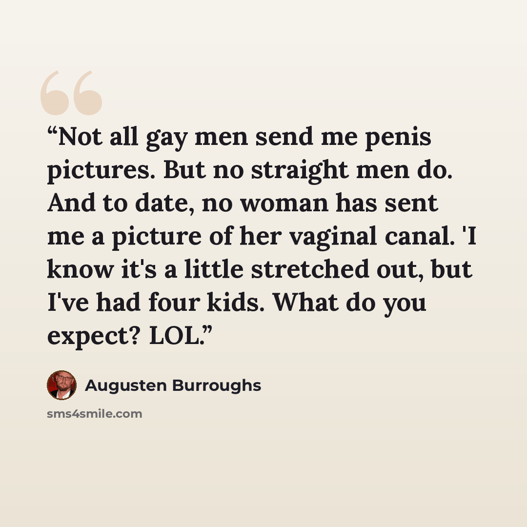 “Not all gay men send me penis pictures. But no straight men do. And to date, no woman has sent me a picture of her vaginal canal. 'I know it's a little stretched out, but I've had four kids. What do you expect? LOL.” quote by Augusten Burroughs