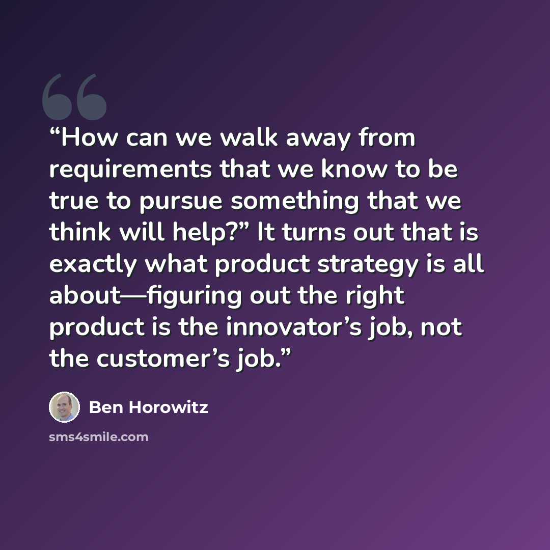 “How can we walk away from requirements that we know to be true to pursue something that we think will help?” It turns out that is exactly what product strategy is all about—figuring out the right product is the innovator’s job, not the customer’s job.” quote by Ben Horowitz