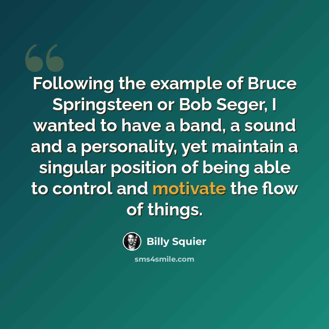 “Following the example of Bruce Springsteen or Bob Seger, I wanted to have a band, a sound and a personality, yet maintain a singular position of being able to control and motivate the flow of things.” quote by Billy Squier