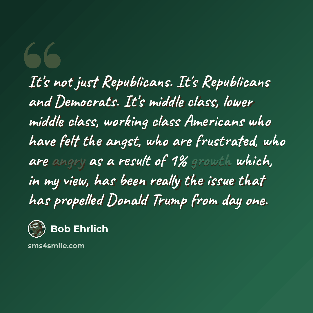 “It's not just Republicans. It's Republicans and Democrats. It's middle class, lower middle class, working class Americans who have felt the angst, who are frustrated, who are angry as a result of 1% growth which, in my view, has been really the issue that has propelled Donald Trump from day one.” quote by Bob Ehrlich