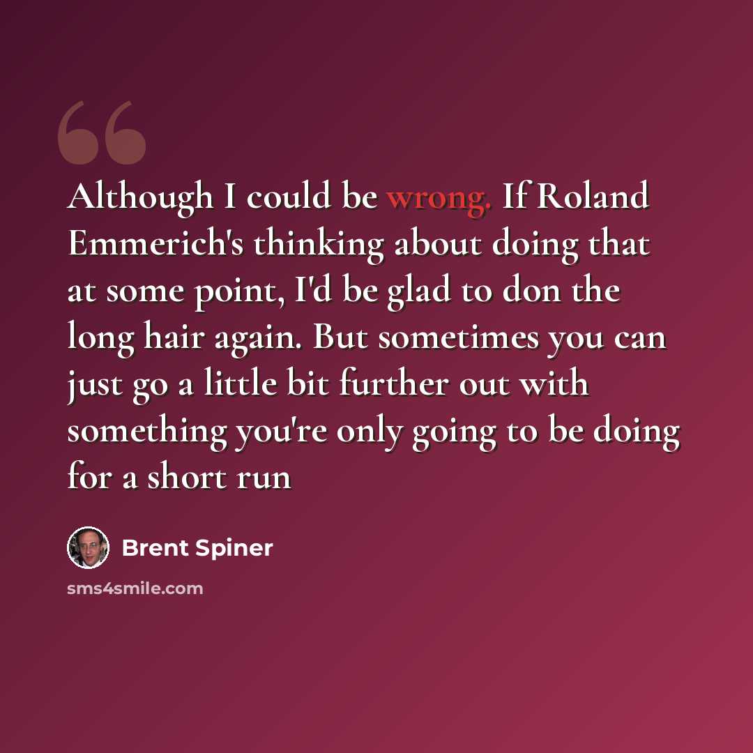 “Although I could be wrong. If Roland Emmerich's thinking about doing that at some point, I'd be glad to don the long hair again. But sometimes you can just go a little bit further out with something you're only going to be doing for a short run” quote by Brent Spiner