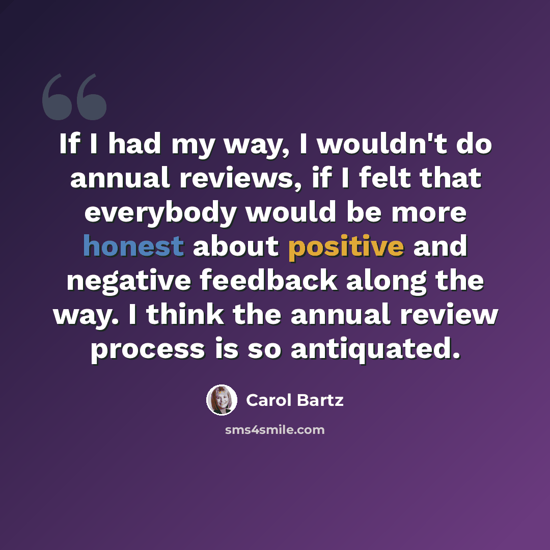 “If I had my way, I wouldn't do annual reviews, if I felt that everybody would be more honest about positive and negative feedback along the way. I think the annual review process is so antiquated.” quote by Carol Bartz