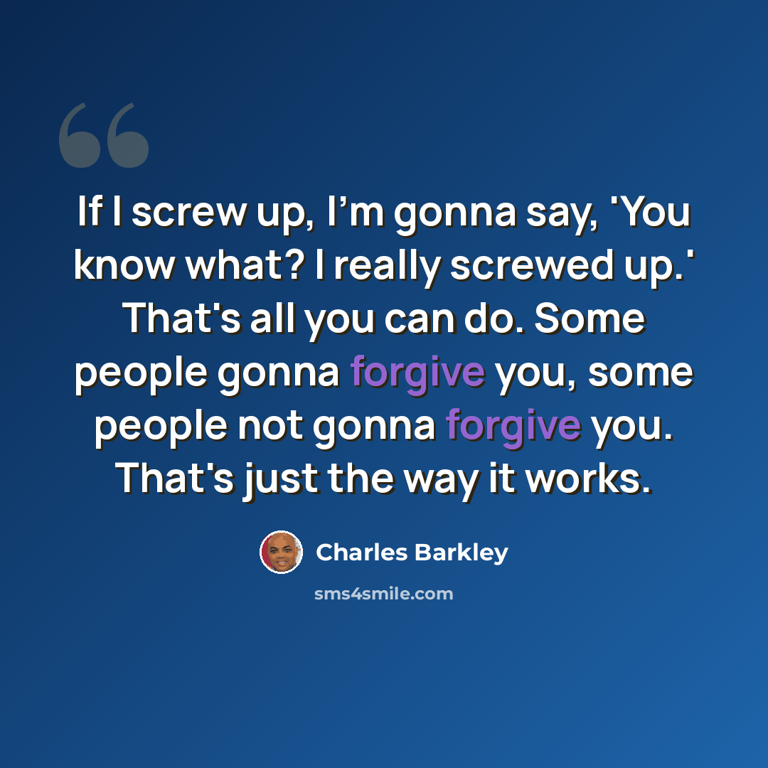 “If I screw up, I'm gonna say, 'You know what? I really screwed up.' That's all you can do. Some people gonna forgive you, some people not gonna forgive you. That's just the way it works.” quote by Charles Barkley