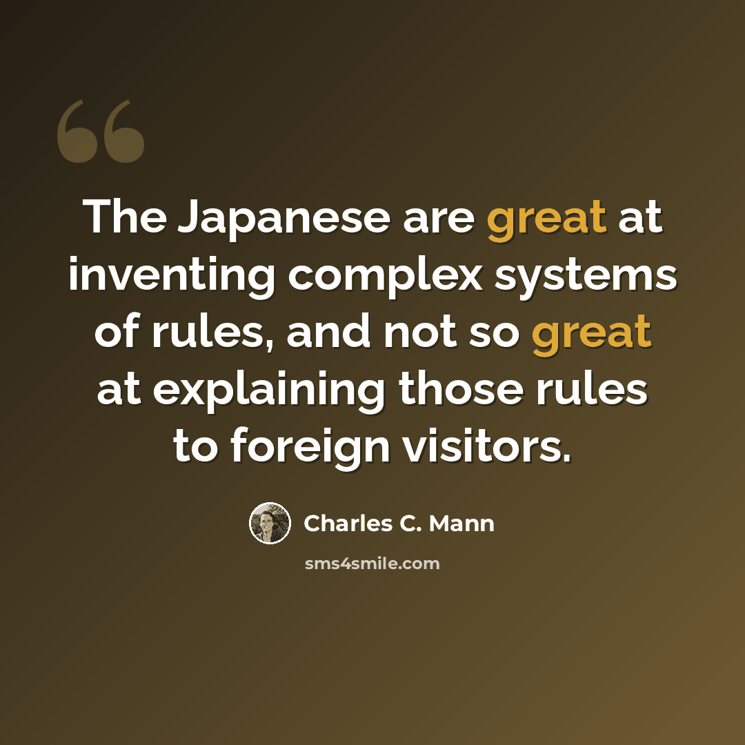 “The Japanese are great at inventing complex systems of rules, and not so great at explaining those rules to foreign visitors.” quote by Charles C. Mann