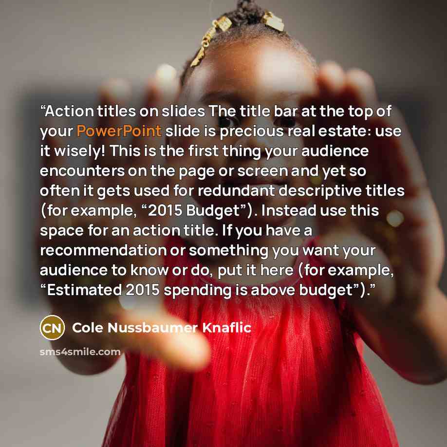 “Action titles on slides The title bar at the top of your PowerPoint slide is precious real estate: use it wisely! This is the first thing your audience encounters on the page or screen and yet so often it gets used for redundant descriptive titles (for example, “2015 Budget”). Instead use this…” quote by Cole Nussbaumer Knaflic