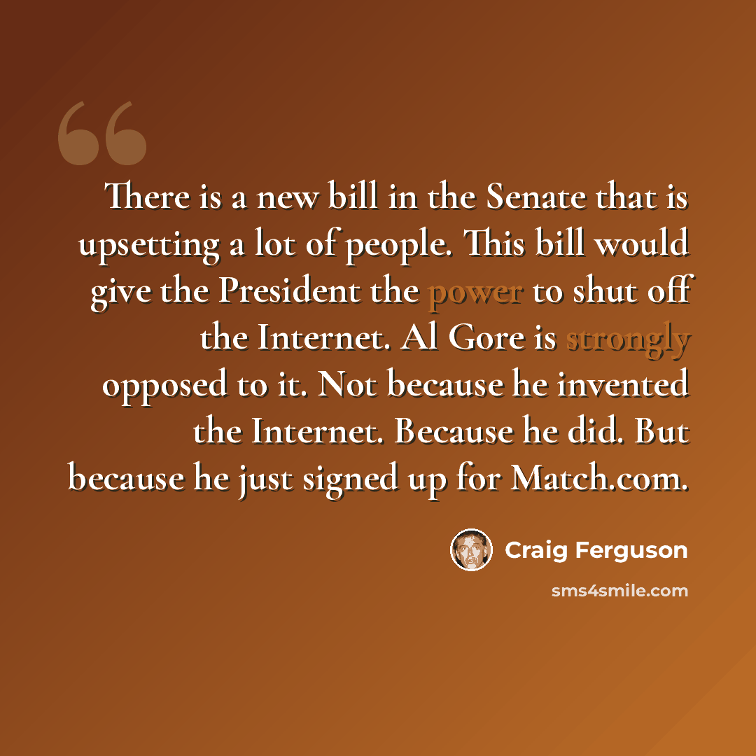 “There is a new bill in the Senate that is upsetting a lot of people. This bill would give the President the power to shut off the Internet. Al Gore is strongly opposed to it. Not because he invented the Internet. Because he did. But because he just signed up for Match.com.” quote by Craig Ferguson