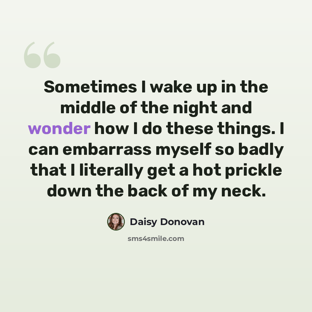 “Sometimes I wake up in the middle of the night and wonder how I do these things. I can embarrass myself so badly that I literally get a hot prickle down the back of my neck.” quote by Daisy Donovan