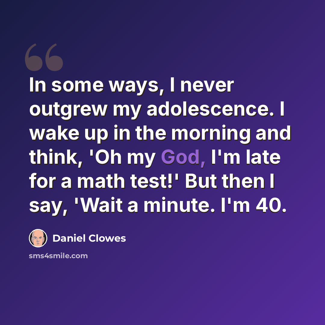 “In some ways, I never outgrew my adolescence. I wake up in the morning and think, 'Oh my God, I'm late for a math test!' But then I say, 'Wait a minute. I'm 40.” quote by Daniel Clowes