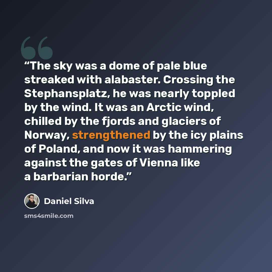 “The sky was a dome of pale blue streaked with alabaster. Crossing the Stephansplatz, he was nearly toppled by the wind. It was an Arctic wind, chilled by the fjords and glaciers of Norway, strengthened by the icy plains of Poland, and now it was hammering against the gates of Vienna like a…” quote by Daniel Silva