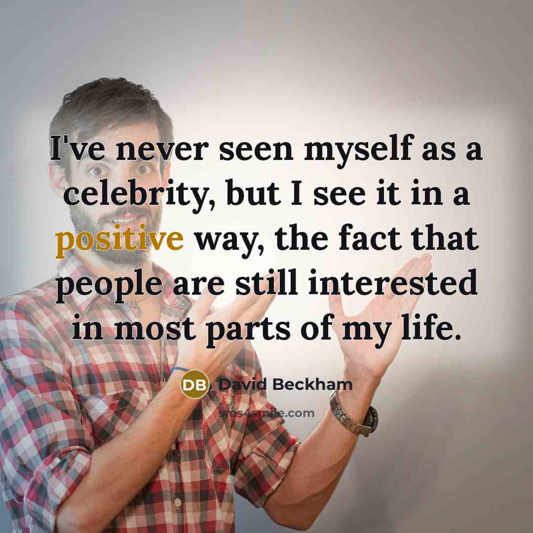 “I've never seen myself as a celebrity, but I see it in a positive way, the fact that people are still interested in most parts of my life.” quote by David Beckham