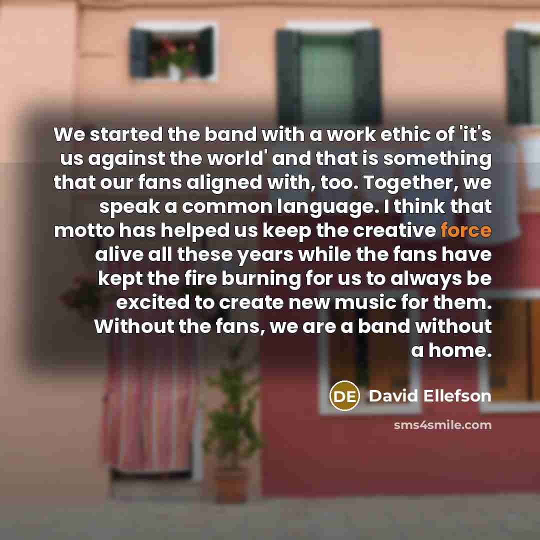 “We started the band with a work ethic of 'it's us against the world' and that is something that our fans aligned with, too. Together, we speak a common language. I think that motto has helped us keep the creative force alive all these years while the fans have kept the fire burning for us to…” quote by David Ellefson