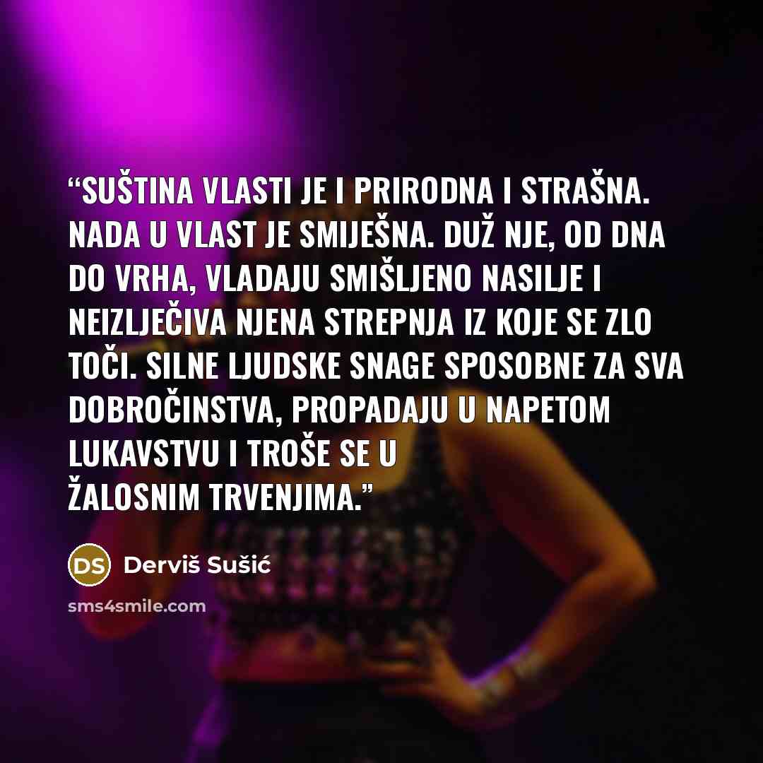 “Suština vlasti je i prirodna i strašna. Nada u vlast je smiješna. Duž nje, od dna do vrha, vladaju smišljeno nasilje i neizlječiva njena strepnja iz koje se zlo toči. Silne ljudske snage sposobne za sva dobročinstva, propadaju u napetom lukavstvu i troše se u žalosnim trvenjima.” quote by Derviš Sušić