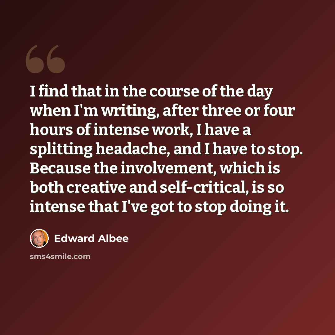 “I find that in the course of the day when I'm writing, after three or four hours of intense work, I have a splitting headache, and I have to stop. Because the involvement, which is both creative and self-critical, is so intense that I've got to stop doing it.” quote by Edward Albee