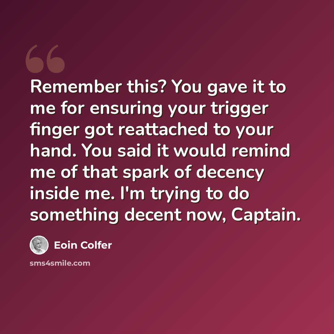 “Remember this? You gave it to me for ensuring your trigger finger got reattached to your hand. You said it would remind me of that spark of decency inside me. I'm trying to do something decent now, Captain.” quote by Eoin Colfer