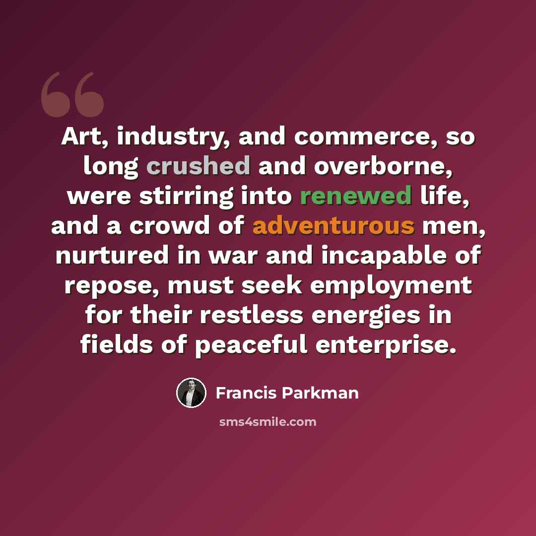 “Art, industry, and commerce, so long crushed and overborne, were stirring into renewed life, and a crowd of adventurous men, nurtured in war and incapable of repose, must seek employment for their restless energies in fields of peaceful enterprise.” quote by Francis Parkman