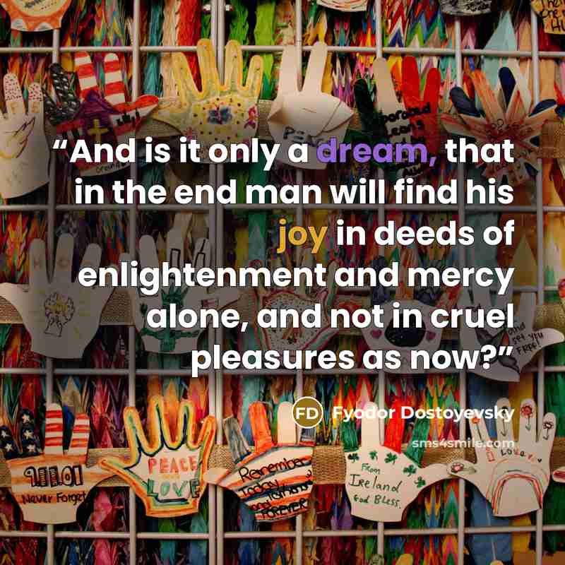 “And is it only a dream, that in the end man will find his joy in deeds of enlightenment and mercy alone, and not in cruel pleasures as now?” quote by Fyodor Dostoyevsky